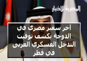 آخر سفير مصرى في الدوحة يكشف توقيت التدخل العسكري العربى في قطر